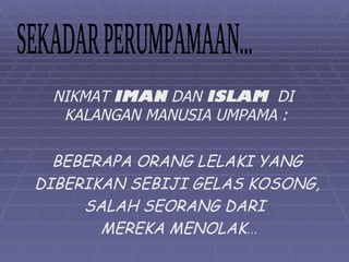 NIKMAT IMAN DAN ISLAM DI
  KALANGAN MANUSIA UMPAMA :

  BEBERAPA ORANG LELAKI YANG
DIBERIKAN SEBIJI GELAS KOSONG,
     SALAH SEORANG DARI
       MEREKA MENOLAK…
 