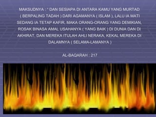 MAKSUDNYA : “ DAN SESIAPA DI ANTARA KAMU YANG MURTAD
 ( BERPALING TADAH ) DARI AGAMANYA ( ISLAM ), LALU IA MATI
SEDANG IA TETAP KAFIR, MAKA ORANG-ORANG YANG DEMIKIAN,
ROSAK BINASA AMAL USAHANYA ( YANG BAIK ) DI DUNIA DAN DI
AKHIRAT, DAN MEREKA ITULAH AHLI NERAKA, KEKAL MEREKA DI
              DALAMNYA ( SELAMA-LAMANYA )


                     AL-BAQARAH : 217
 