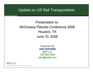 Update on US Rail Transportation


                           Presentation to:
                  McCloskey Petcoke Conference 2008
                             Houston, TX
                            June 10, 2008

                                       Presented By
                                      John Schmitter
                                         KEP LLC
                                       303.862.4453
                                     john@kepllc.com

KEP LLC
Economic and Management Consulting
 