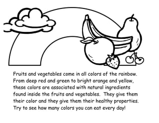 Fruits and vegetables come in all colors of the rainbow.
From deep red and green to bright orange and yellow,
these colors are associated with natural ingredients
found inside the fruits and vegetables. They give them
their color and they give them their healthy properties.
Try to see how many colors you can eat every day!
 
