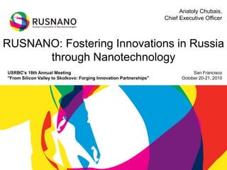 RUSNANO: Fostering Innovations in Russia
through Nanotechnology
San Francisco
October 20-21, 2010
Anatoly Chubais,
Chief Executive Officer
USRBC's 18th Annual Meeting
"From Silicon Valley to Skolkovo: Forging Innovation Partnerships"
 
