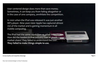 User centered design does more than save money.
         Sometimes, it can keep you from failing altogether or
         in the case of one company, annihilate the competition.

         In 2001 when the iPod was released it was just another
         MP3 player. Nine years later Apple has captured almost
         75% of the market and is gaining momentum in all
         mobile computing.

         The iPod had the same capabilites as other MP3 players.
         How did the leaders in that industry lose so much
         market share? They failed to understand the user.
         They failed to make things simple to use.




Increase Quality and Competitive Advantage                         Page 10



How User Centered Design Is Critical To Business
 