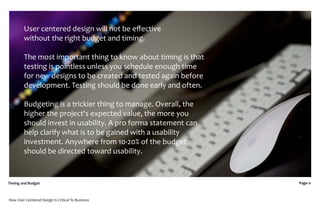 User centered design will not be eﬀective
         without the right budget and timing.

         The most important thing to know about timing is that
         testing is pointless unless you schedule enough time
         for new designs to be created and tested again before
         development. Testing should be done early and often.

         Budgeting is a trickier thing to manage. Overall, the
         higher the project's expected value, the more you
         should invest in usability. A pro forma statement can
         help clarify what is to be gained with a usability
         investment. Anywhere from 10-20% of the budget
         should be directed toward usability.


Timing and Budget                                                Page 11



How User Centered Design Is Critical To Business
 