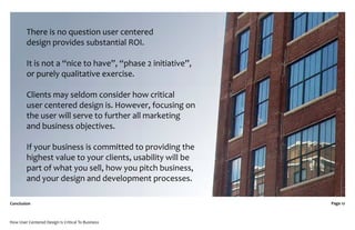 There is no question user centered
         design provides substantial ROI.

         It is not a “nice to have”, “phase 2 initiative”,
         or purely qualitative exercise.

         Clients may seldom consider how critical
         user centered design is. However, focusing on
         the user will serve to further all marketing
         and business objectives.

         If your business is committed to providing the
         highest value to your clients, usability will be
         part of what you sell, how you pitch business,
         and your design and development processes.

Conclusion                                                   Page 12



How User Centered Design Is Critical To Business
 