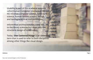 Usability is part of the academic sciences
         called Human Computer Interaction (HCI).
         HCI involves computer science, behavioral
         science, human factors science, design,
         and testing/analytical methodologies.

         Information architecture has some ties
         to the library sciences but deals with the
         structural design of information.

         Today, User Centered Design is an umbrella
         term that is used to refer to both disciplines
         among other things like visual design.




Deﬁnition                                                 Page 3



How User Centered Design Is Critical To Business
 