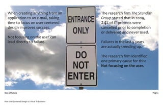 When creating anything from an                  The research ﬁrm The Standish
   application to an e-mail, taking                Group stated that in 2009,
   time to focus on user centered                  24% of IT projects were
   design improves success.                        cancelled prior to completion
                                                   or delivered and never used.
   Not focusing on the user can
   lead directly to failure.                       Failures in the last 5 years
                                                   are actually trending up.

                                                   The research ﬁrm identiﬁed
                                                   one primary cause for this:
                                                   Not focusing on the user.




Rate of Failure                                                                    Page 4



How User Centered Design Is Critical To Business
 