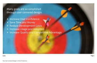 Many goals are accomplished
        through user centered design:

        •    Increase User Conﬁdence
        •    Save Time and Money
        •    Reduce Development Costs
        •    Increase Usage and Adoption
        •    Increase Quality and Competitive Advantage




Goals                                                     Page 5



How User Centered Design Is Critical To Business
 