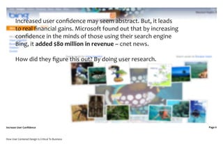 Increased user conﬁdence may seem abstract. But, it leads
       to real ﬁnancial gains. Microsoft found out that by increasing
       conﬁdence in the minds of those using their search engine
       Bing, it added $80 million in revenue ~ cnet news.

       How did they ﬁgure this out? By doing user research.




Increase User Conﬁdence                                                 Page 6



How User Centered Design Is Critical To Business
 
