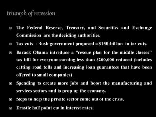  The Federal Reserve, Treasury, and Securities and Exchange
Commission are the deciding authorities.
 Tax cuts - Bush government proposed a $150-billion in tax cuts.
 Barack Obama introduce a "rescue plan for the middle classes"
tax bill for everyone earning less than $200,000 reduced (includes
cutting road tolls and increasing loan guarantees that have been
offered to small companies)
 Spending to create more jobs and boost the manufacturing and
services sectors and to prop up the economy.
 Steps to help the private sector come out of the crisis.
 Drastic half point cut in interest rates.
 