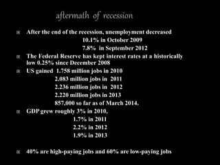 After the end of the recession, unemployment decreased
10.1% in October 2009
7.8% in September 2012
 The Federal Reserve has kept interest rates at a historically
low 0.25% since December 2008
 US gained 1.758 million jobs in 2010
2.083 million jobs in 2011
2.236 million jobs in 2012
2.220 million jobs in 2013
857,000 so far as of March 2014.
 GDP grew roughly 3% in 2010,
1.7% in 2011
2.2% in 2012
1.9% in 2013
 40% are high-paying jobs and 60% are low-paying jobs
 