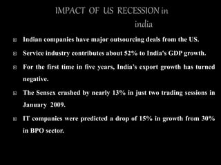 Indian companies have major outsourcing deals from the US.
 Service industry contributes about 52% to India's GDP growth.
 For the first time in five years, India’s export growth has turned
negative.
 The Sensex crashed by nearly 13% in just two trading sessions in
January 2009.
 IT companies were predicted a drop of 15% in growth from 30%
in BPO sector.
 