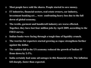  Most people have sold the shares. People started to save money.
 IT industries, financial sectors, real estate owners, car industry,
investment banking ect… were confronting heavy loss due to the fall
down of global economy.
 The textile, garment and handicraft industry are worse effected.
Together, they have lost four million jobs by April 2009, according to the
FIEO survey.
 Indian banks were facing through a tough time of liquidity crunch.
 The worries for exporters started growing as rupee strengthens further
against the dollar.
 The sudden fall in the US economy reduced the growth of Indian IT
firms down by 2-3%.
 India certainly had some advantages in this financial crisis. The inflation
fell sharply, faster than expected.
 