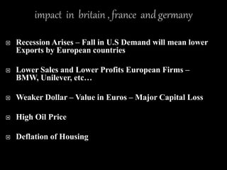  Recession Arises – Fall in U.S Demand will mean lower
Exports by European countries
 Lower Sales and Lower Profits European Firms –
BMW, Unilever, etc…
 Weaker Dollar – Value in Euros – Major Capital Loss
 High Oil Price
 Deflation of Housing
 