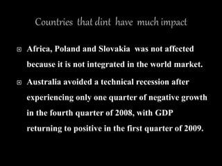  Africa, Poland and Slovakia was not affected
because it is not integrated in the world market.
 Australia avoided a technical recession after
experiencing only one quarter of negative growth
in the fourth quarter of 2008, with GDP
returning to positive in the first quarter of 2009.
 