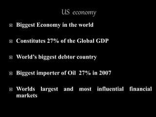  Biggest Economy in the world
 Constitutes 27% of the Global GDP
 World’s biggest debtor country
 Biggest importer of Oil 27% in 2007
 Worlds largest and most influential financial
markets
 