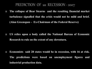  The collapse of Bear Stearns and the resulting financial market
turbulence signalled that the crisis would not be mild and brief.
(Alan Greenspan – Ex-Chairman of the Federal Reserve)
 US relies upon a body called the National Bureau of Economic
Research to rule on the extent of any downturn.
 Economists said 28 states would be in recession, with 16 at risk.
The predictions were based on unemployment figures and
industrial production data.
 