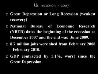  Great Depression or Long Recession (weakest
recovery)
 National Bureau of Economic Research
(NBER) dates the beginning of the recession as
December 2007 and the end was June 2009.
 8.7 million jobs were shed from February 2008
- February 2010.
 GDP contracted by 5.1%, worst since the
Great Depression
 