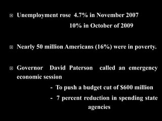  Unemployment rose 4.7% in November 2007
10% in October of 2009
 Nearly 50 million Americans (16%) were in poverty.
 Governor David Paterson called an emergency
economic session
- To push a budget cut of $600 million
- 7 percent reduction in spending state
agencies
 