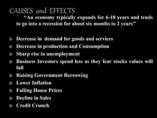 ‘‘An economy typically expands for 6-10 years and tends
to go into a recession for about six months to 2 years’’
 Decrease in demand for goods and services
 Decrease in production and Consumption
 Sharp rise in unemployment
 Business Investors spend less as they fear stocks values will
fall
 Raising Government Borrowing
 Lower Inflation
 Falling House Prices
 Decline in Sales
 Credit Crunch
 