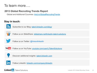 LinkedIn 2013 Global Recruiting Trends 23
To learn more….
2013 Global Recruiting Trends Report
Global and Additional Countries: lnkd.in/GlobalRecruitingTrends
Subscribe to our Blog: talent.linkedin.com/blog/
Follow us on SlideShare: slideshare.net/linkedin-talent-solutions
Follow us on Twitter: @hireonlinkedin
Follow us on YouTube: youtube.com/user/LITalentSolutions
Discover additional insights: talent.linkedin.com
Follow LinkedIn: linkedin.com/company/linkedin
Stay in touch:
 