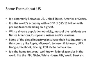 Some Facts about US

• It is commonly known as US, United States, America or States.
• It is the world’s economy with a GDP of $15.11 trillion with
  per capita income being six highest.
• With a diverse population ethnicity, most of the residents are
  Native American, Europeans, Asians and Caucasians.
• Some of the global industry giants have their headquarters in
  this country like Apple, Microsoft, Johnson & Johnson, UPS,
  Google, Facebook, Boeing, Colt etc to name a few.
• It is the home to several well known federal agencies in the
  world like the FBI, NASA, White House, UN, World Bank etc.
 
