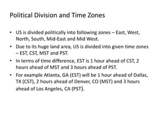 Political Division and Time Zones

• US is divided politically into following zones – East, West,
  North, South, Mid-East and Mid West.
• Due to its huge land area, US is divided into given time zones
  – EST, CST, MST and PST.
• In terms of time difference, EST is 1 hour ahead of CST, 2
  hours ahead of MST and 3 hours ahead of PST.
• For example Atlanta, GA (EST) will be 1 hour ahead of Dallas,
  TX (CST), 2 hours ahead of Denver, CO (MST) and 3 hours
  ahead of Los Angeles, CA (PST).
 