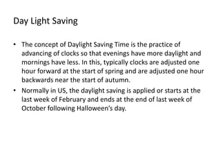 Day Light Saving

• The concept of Daylight Saving Time is the practice of
  advancing of clocks so that evenings have more daylight and
  mornings have less. In this, typically clocks are adjusted one
  hour forward at the start of spring and are adjusted one hour
  backwards near the start of autumn.
• Normally in US, the daylight saving is applied or starts at the
  last week of February and ends at the end of last week of
  October following Halloween’s day.
 