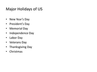 Major Holidays of US

•   New Year’s Day
•   President’s Day
•   Memorial Day
•   Independence Day
•   Labor Day
•   Veterans Day
•   Thanksgiving Day
•   Christmas
 
