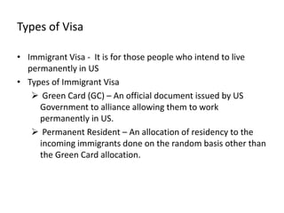 Types of Visa

• Immigrant Visa - It is for those people who intend to live
  permanently in US
• Types of Immigrant Visa
    Green Card (GC) – An official document issued by US
     Government to alliance allowing them to work
     permanently in US.
    Permanent Resident – An allocation of residency to the
     incoming immigrants done on the random basis other than
     the Green Card allocation.
 