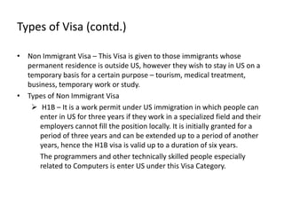 Types of Visa (contd.)

• Non Immigrant Visa – This Visa is given to those immigrants whose
  permanent residence is outside US, however they wish to stay in US on a
  temporary basis for a certain purpose – tourism, medical treatment,
  business, temporary work or study.
• Types of Non Immigrant Visa
    H1B – It is a work permit under US immigration in which people can
      enter in US for three years if they work in a specialized field and their
      employers cannot fill the position locally. It is initially granted for a
      period of three years and can be extended up to a period of another
      years, hence the H1B visa is valid up to a duration of six years.
      The programmers and other technically skilled people especially
      related to Computers is enter US under this Visa Category.
 