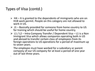 Types of Visa (contd.)

   H4 – It is granted to the dependents of immigrants who are on
    H1B work permit. People on this category are not allowed to
    work in US.
   J1 – Basically provided for someone from home country to US
    for training which should be useful for home country.
   L1 / L2 – Intra Company Transfer / Dependent Visa – L1 is a Non
    Immigrant Visa which allows companies operating both in US
    and abroad to transfer certain class of employees from its
    foreign operations to US operations for a period of maximum up
    to seven years.
    The employee must have worked for a subsidiary or parent
    company of our US company for at least a period of one year
    out of last three years.
  `
 