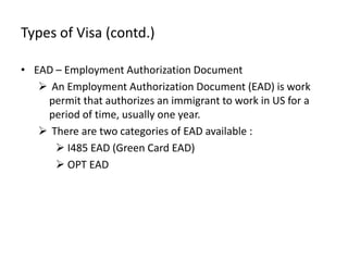 Types of Visa (contd.)

• EAD – Employment Authorization Document
    An Employment Authorization Document (EAD) is work
    permit that authorizes an immigrant to work in US for a
    period of time, usually one year.
    There are two categories of EAD available :
       I485 EAD (Green Card EAD)
       OPT EAD
 
