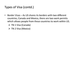 Types of Visa (contd.)

• Border Visas – As US shares its borders with two different
  countries, Canada and Mexico, there are two work permits
  which allows people from these countries to work within US.
    TN 1 Visa (Canada)
    TN 2 Visa (Mexico)
 