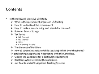 Contents

•   In the following slides we will study
      What is the recruitment process in US Staffing
      How to understand the requirement
      How to make a search string and search for resume?
      Boolean Search Strings
      Tax Terms
             W2 Contract
             W2 Salaried
             1099
             C2C or Corp to Corp
        The Concept of Per Diem
        How to screen a candidate while speaking to him over the phone?
        Establishing Rapport and Negotiating with the Candidate.
        Closing the Candidate for a particular requirement
        Red Flags while screening the candidate.
        Job Boards and ATS (Applicant Tracking System)
 