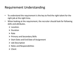 Requirement Understanding

• To understand the requirement is the key to find the right talent for the
  right job at the right time.
• When looking at the requirement, the recruiter should look for following
  skills and attributes.
    Location.
    Duration
    Rate
    Primary and Secondary Skills
    Start Date and End Date of Assignment
    Job Description
    Roles and Responsibilities
    Client
 