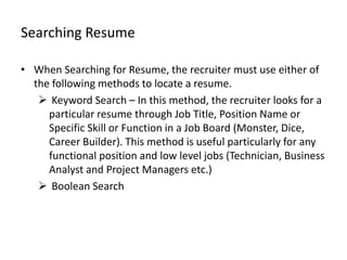 Searching Resume

• When Searching for Resume, the recruiter must use either of
  the following methods to locate a resume.
    Keyword Search – In this method, the recruiter looks for a
     particular resume through Job Title, Position Name or
     Specific Skill or Function in a Job Board (Monster, Dice,
     Career Builder). This method is useful particularly for any
     functional position and low level jobs (Technician, Business
     Analyst and Project Managers etc.)
    Boolean Search
 