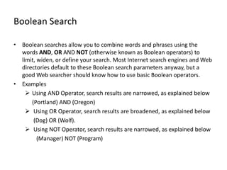 Boolean Search

• Boolean searches allow you to combine words and phrases using the
  words AND, OR AND NOT (otherwise known as Boolean operators) to
  limit, widen, or define your search. Most Internet search engines and Web
  directories default to these Boolean search parameters anyway, but a
  good Web searcher should know how to use basic Boolean operators.
• Examples
     Using AND Operator, search results are narrowed, as explained below
      (Portland) AND (Oregon)
     Using OR Operator, search results are broadened, as explained below
       (Dog) OR (Wolf).
     Using NOT Operator, search results are narrowed, as explained below
         (Manager) NOT (Program)
 
