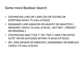 Some more Boolean Search

• (TECHNICIAN ) AND (RF ) AND (TES OR TESTING OR
  SCRIPTING) Within 75 miles of 92101.
• (MANAGER ) AND (ANALYSIS OR ANALYST OR ANALYTICS )
  AND(DATA ) Within 75 miles of 92101 , BUT NOT = (PROJECT
  OR PROGRAM ).
• (TECHNICIAN) AND ("TIER 1" OR "TIER I") AND ("MS OFFICE
  SUITE" OR MS-OUTLOOK) WITHIN 75 MILES OF 92101.
• (RF ) AND (DESIGN OR FABRICATE ) AND(MOBILE OR WIRELESS
  ) Within 75 miles of 92101
 