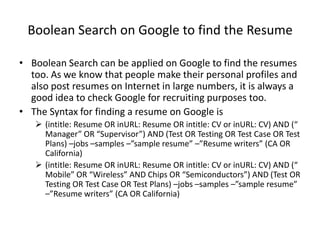 Boolean Search on Google to find the Resume

• Boolean Search can be applied on Google to find the resumes
  too. As we know that people make their personal profiles and
  also post resumes on Internet in large numbers, it is always a
  good idea to check Google for recruiting purposes too.
• The Syntax for finding a resume on Google is
    (intitle: Resume OR inURL: Resume OR intitle: CV or inURL: CV) AND (“
     Manager” OR “Supervisor”) AND (Test OR Testing OR Test Case OR Test
     Plans) –jobs –samples –”sample resume” –”Resume writers” (CA OR
     California)
    (intitle: Resume OR inURL: Resume OR intitle: CV or inURL: CV) AND (“
     Mobile” OR “Wireless” AND Chips OR “Semiconductors”) AND (Test OR
     Testing OR Test Case OR Test Plans) –jobs –samples –”sample resume”
     –”Resume writers” (CA OR California)
 