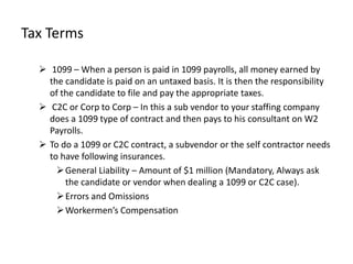 Tax Terms

   1099 – When a person is paid in 1099 payrolls, all money earned by
    the candidate is paid on an untaxed basis. It is then the responsibility
    of the candidate to file and pay the appropriate taxes.
   C2C or Corp to Corp – In this a sub vendor to your staffing company
    does a 1099 type of contract and then pays to his consultant on W2
    Payrolls.
   To do a 1099 or C2C contract, a subvendor or the self contractor needs
    to have following insurances.
       General Liability – Amount of $1 million (Mandatory, Always ask
        the candidate or vendor when dealing a 1099 or C2C case).
       Errors and Omissions
       Workermen’s Compensation
 