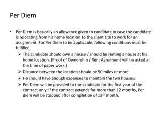 Per Diem

• Per Diem is basically an allowance given to candidate in case the candidate
  is relocating from his home location to the client site to work for an
  assignment. For Per Diem to be applicable, following conditions must be
  fulfilled.
     The candidate should own a house / should be renting a house at his
       home location. (Proof of Ownership / Rent Agreement will be asked at
       the time of paper work.)
     Distance between the location should be 50 miles or more.
     He should have enough expenses to maintain the two houses.
     Per Diem will be provided to the candidate for the first year of the
       contract only. If the contract extends for more than 12 months, Per
       diem will be stopped after completion of 12th month.
 