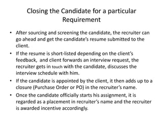 Closing the Candidate for a particular
                    Requirement
• After sourcing and screening the candidate, the recruiter can
  go ahead and get the candidate’s resume submitted to the
  client.
• If the resume is short-listed depending on the client’s
  feedback, and client forwards an interview request, the
  recruiter gets in touch with the candidate, discusses the
  interview schedule with him.
• If the candidate is appointed by the client, it then adds up to a
  closure (Purchase Order or PO) in the recruiter’s name.
• Once the candidate officially starts his assignment, it is
  regarded as a placement in recruiter’s name and the recruiter
  is awarded incentive accordingly.
 