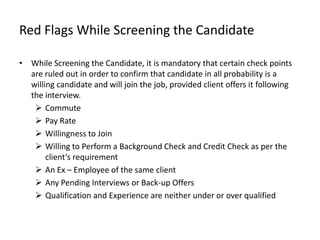 Red Flags While Screening the Candidate

• While Screening the Candidate, it is mandatory that certain check points
  are ruled out in order to confirm that candidate in all probability is a
  willing candidate and will join the job, provided client offers it following
  the interview.
    Commute
    Pay Rate
    Willingness to Join
    Willing to Perform a Background Check and Credit Check as per the
       client’s requirement
    An Ex – Employee of the same client
    Any Pending Interviews or Back-up Offers
    Qualification and Experience are neither under or over qualified
 