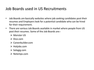 Job Boards used in US Recruitments

• Job Boards are basically websites where job seeking candidates post their
  resumes and Employers look for a potential candidate who can be hired
  for their requirement.
• There are various Job Boards available in market where people from US
  post their resumes. Some of the Job Boards are:-
    Monster US
    Dice.com
    Careerbuilder.com
    Hotjobs.com
    Sologig.com
    Netemps.com
 