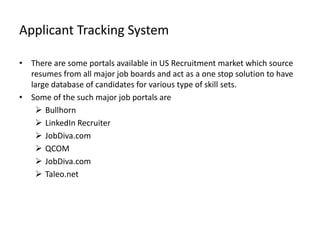 Applicant Tracking System

• There are some portals available in US Recruitment market which source
  resumes from all major job boards and act as a one stop solution to have
  large database of candidates for various type of skill sets.
• Some of the such major job portals are
    Bullhorn
    LinkedIn Recruiter
    JobDiva.com
    QCOM
    JobDiva.com
    Taleo.net
 