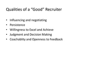Qualities of a “Good” Recruiter

•   Influencing and negotiating
•   Persistence
•   Willingness to Excel and Achieve
•   Judgment and Decision Making
•   Coachablity and Openness to Feedback
 
