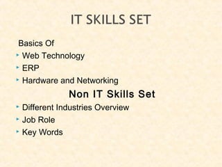 Basics Of
 Web Technology
 ERP
 Hardware and Networking
Non IT Skills Set
 Different Industries Overview
 Job Role
 Key Words
 