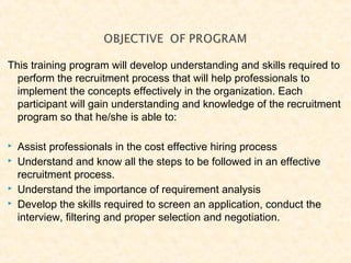 This training program will develop understanding and skills required to
perform the recruitment process that will help professionals to
implement the concepts effectively in the organization. Each
participant will gain understanding and knowledge of the recruitment
program so that he/she is able to:
 Assist professionals in the cost effective hiring process
 Understand and know all the steps to be followed in an effective
recruitment process.
 Understand the importance of requirement analysis
 Develop the skills required to screen an application, conduct the
interview, filtering and proper selection and negotiation.
 