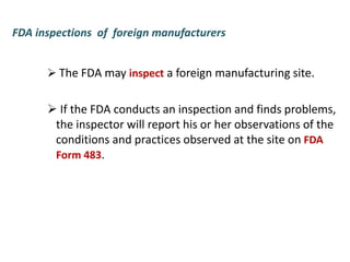 FDA inspections of foreign manufacturers
 The FDA may inspect a foreign manufacturing site.
 If the FDA conducts an inspection and finds problems,
the inspector will report his or her observations of the
conditions and practices observed at the site on FDA
Form 483.
 