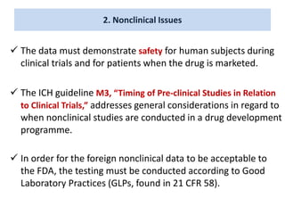 2. Nonclinical Issues
 The data must demonstrate safety for human subjects during
clinical trials and for patients when the drug is marketed.
 The ICH guideline M3, “Timing of Pre-clinical Studies in Relation
to Clinical Trials,” addresses general considerations in regard to
when nonclinical studies are conducted in a drug development
programme.
 In order for the foreign nonclinical data to be acceptable to
the FDA, the testing must be conducted according to Good
Laboratory Practices (GLPs, found in 21 CFR 58).
 